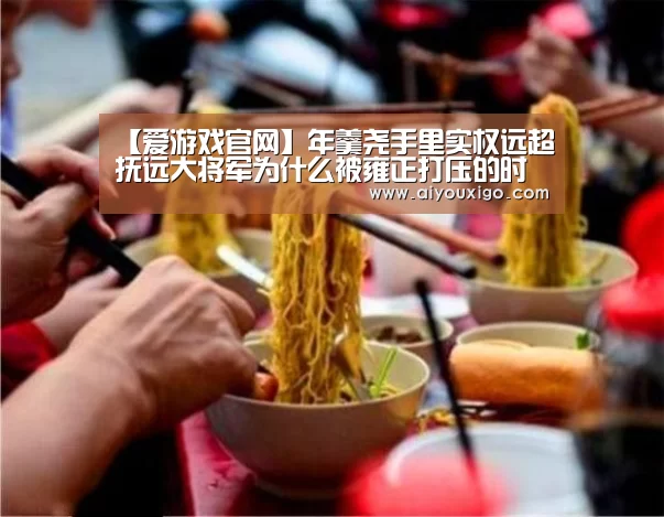 【爱游戏官网】年羹尧手里实权远超抚远大将军为什么被雍正打压的时候毫无还手之力(图1) 爱游戏视讯